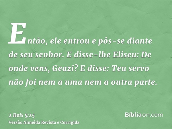 Então, ele entrou e pôs-se diante de seu senhor. E disse-lhe Eliseu: De onde vens, Geazi? E disse: Teu servo não foi nem a uma nem a outra parte.