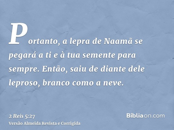 Portanto, a lepra de Naamã se pegará a ti e à tua semente para sempre. Então, saiu de diante dele leproso, branco como a neve.