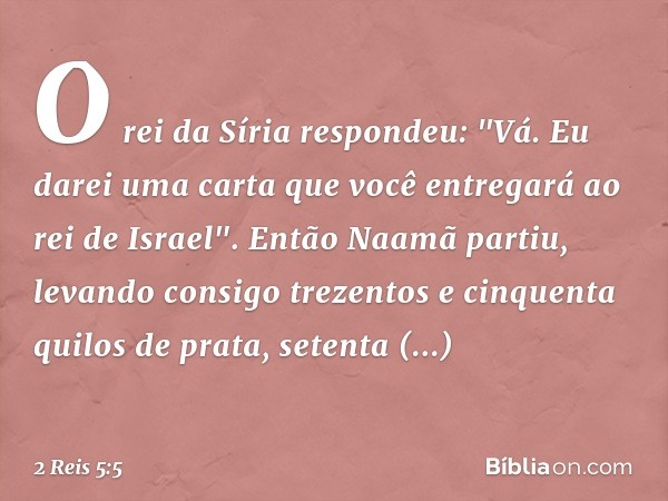 O rei da Síria respondeu: "Vá. Eu darei uma carta que você entregará ao rei de Israel". Então Naamã partiu, levando consigo trezentos e cinquenta quilos de prat