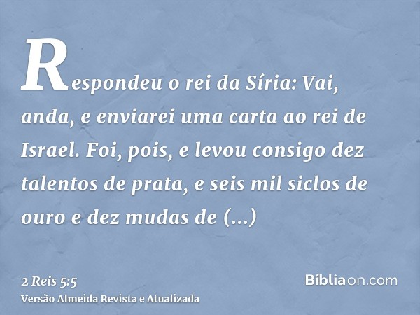 Respondeu o rei da Síria: Vai, anda, e enviarei uma carta ao rei de Israel. Foi, pois, e levou consigo dez talentos de prata, e seis mil siclos de ouro e dez mu