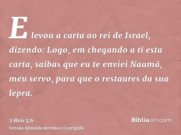 E levou a carta ao rei de Israel, dizendo: Logo, em chegando a ti esta carta, saibas que eu te enviei Naamã, meu servo, para que o restaures da sua lepra.