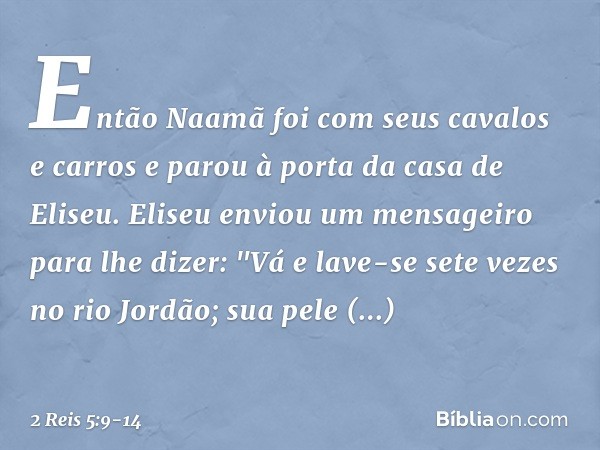 Então Naamã foi com seus cavalos e carros e parou à porta da casa de Eliseu. Eliseu enviou um mensageiro para lhe dizer: "Vá e lave-se sete vezes no rio Jordão;