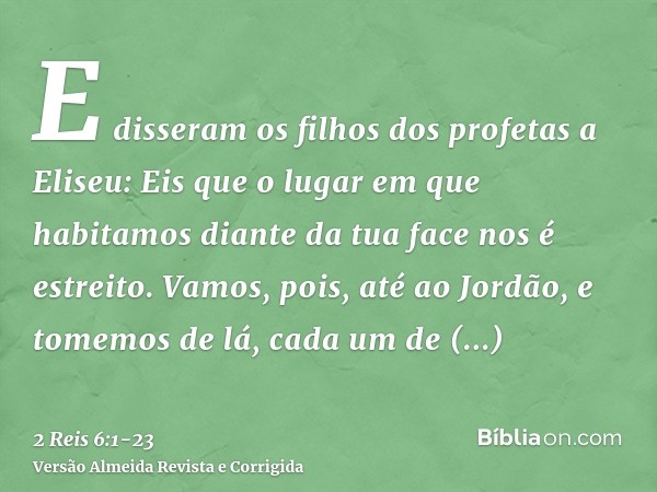 E disseram os filhos dos profetas a Eliseu: Eis que o lugar em que habitamos diante da tua face nos é estreito.Vamos, pois, até ao Jordão, e tomemos de lá, cada