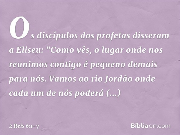 Os discípulos dos profetas disseram a Eliseu: "Como vês, o lugar onde nos reunimos contigo é pequeno demais para nós. Vamos ao rio Jordão onde cada um de nós po