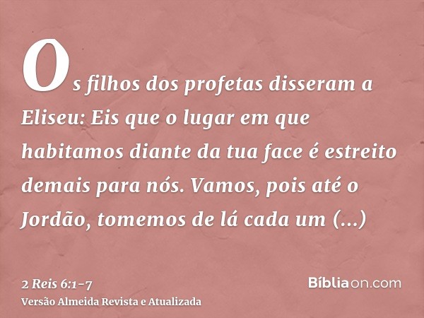 Os filhos dos profetas disseram a Eliseu: Eis que o lugar em que habitamos diante da tua face é estreito demais para nós.Vamos, pois até o Jordão, tomemos de lá