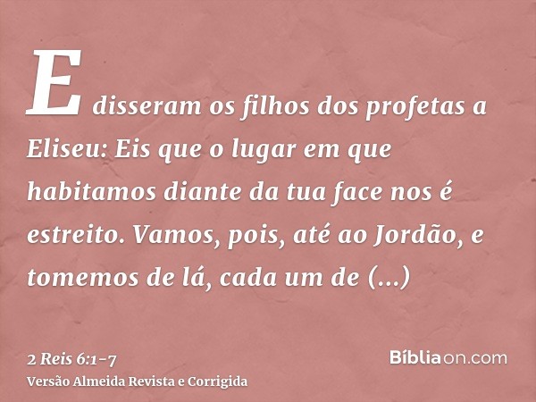 E disseram os filhos dos profetas a Eliseu: Eis que o lugar em que habitamos diante da tua face nos é estreito.Vamos, pois, até ao Jordão, e tomemos de lá, cada