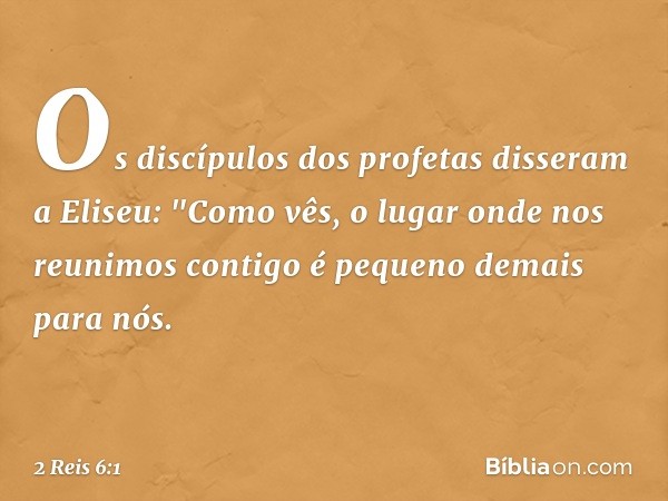 Os discípulos dos profetas disseram a Eliseu: "Como vês, o lugar onde nos reunimos contigo é pequeno demais para nós. -- 2 Reis 6:1