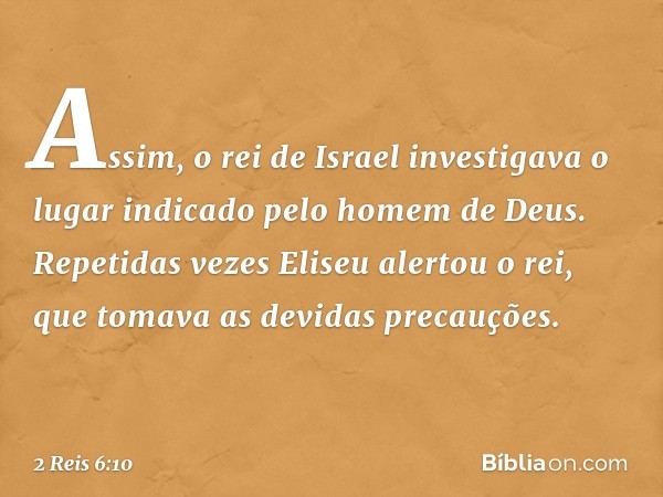 Assim, o rei de Israel investigava o lugar indicado pelo homem de Deus. Repetidas vezes Eliseu alertou o rei, que tomava as devidas precauções. -- 2 Reis 6:10