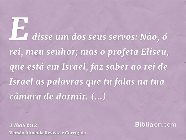 E disse um dos seus servos: Não, ó rei, meu senhor; mas o profeta Eliseu, que está em Israel, faz saber ao rei de Israel as palavras que tu falas na tua câmara 