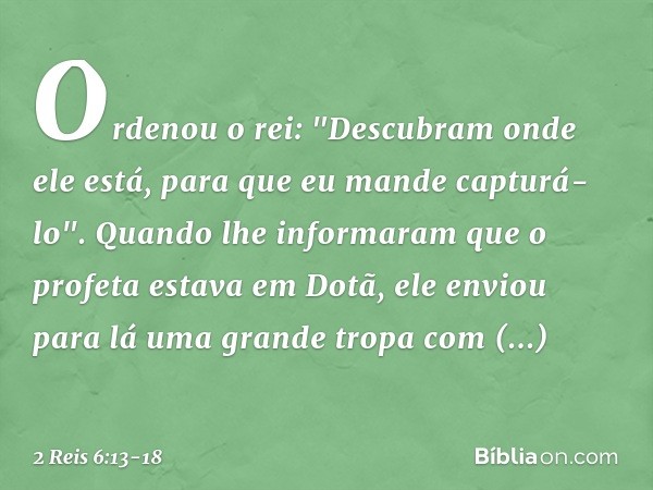 Ordenou o rei: "Descubram onde ele está, para que eu mande capturá-lo". Quando lhe informaram que o profeta estava em Dotã, ele enviou para lá uma grande tropa