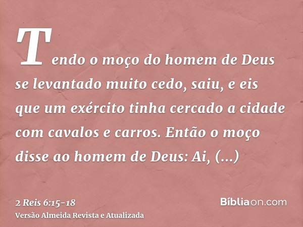 Tendo o moço do homem de Deus se levantado muito cedo, saiu, e eis que um exército tinha cercado a cidade com cavalos e carros. Então o moço disse ao homem de D