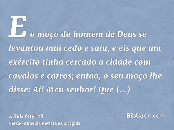 E o moço do homem de Deus se levantou mui cedo e saiu, e eis que um exército tinha cercado a cidade com cavalos e carros; então, o seu moço lhe disse: Ai! Meu s