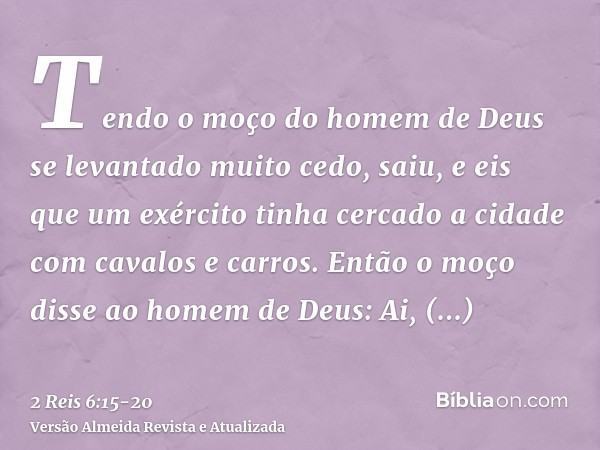 Tendo o moço do homem de Deus se levantado muito cedo, saiu, e eis que um exército tinha cercado a cidade com cavalos e carros. Então o moço disse ao homem de D