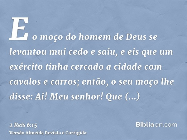 E o moço do homem de Deus se levantou mui cedo e saiu, e eis que um exército tinha cercado a cidade com cavalos e carros; então, o seu moço lhe disse: Ai! Meu s