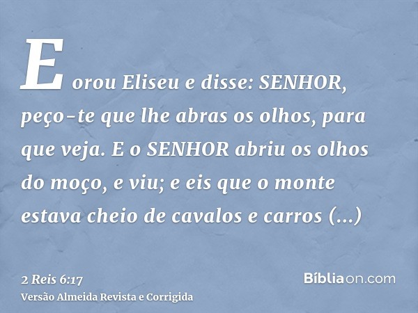 E orou Eliseu e disse: SENHOR, peço-te que lhe abras os olhos, para que veja. E o SENHOR abriu os olhos do moço, e viu; e eis que o monte estava cheio de cavalo