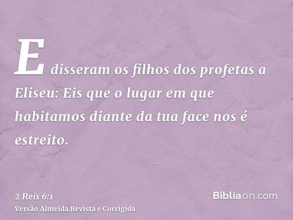 E disseram os filhos dos profetas a Eliseu: Eis que o lugar em que habitamos diante da tua face nos é estreito.
