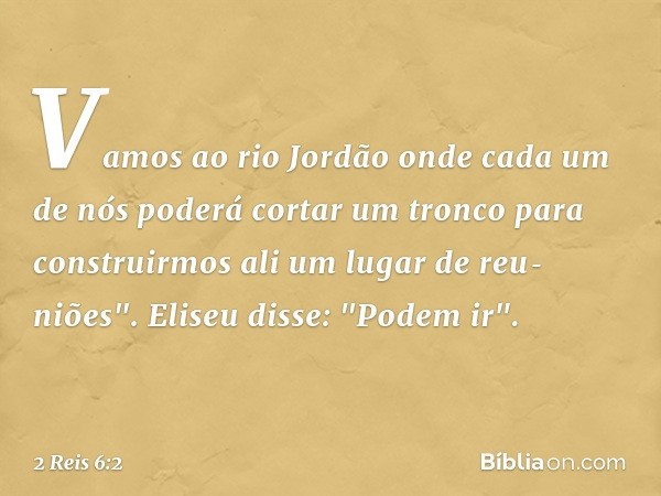 Vamos ao rio Jordão onde cada um de nós poderá cortar um tronco para construirmos ali um lugar de reu­niões".
Eliseu disse: "Podem ir". -- 2 Reis 6:2