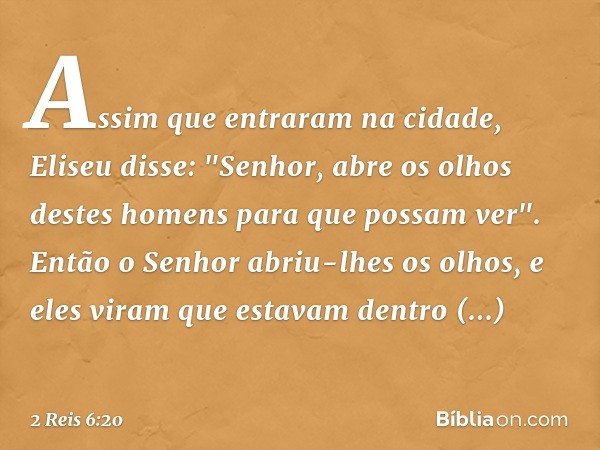 Assim que entraram na cidade, Eliseu disse: "Senhor, abre os olhos destes homens para que possam ver". Então o Senhor abriu-lhes os olhos, e eles viram que esta