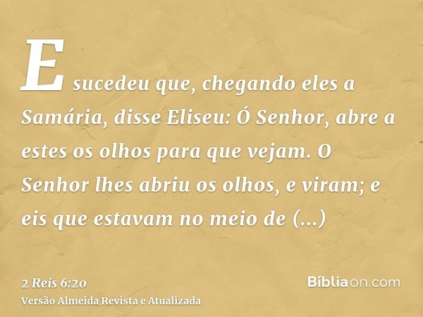 E sucedeu que, chegando eles a Samária, disse Eliseu: Ó Senhor, abre a estes os olhos para que vejam. O Senhor lhes abriu os olhos, e viram; e eis que estavam n