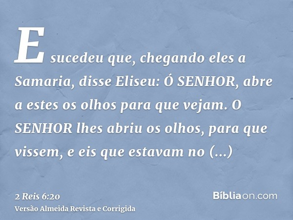 E sucedeu que, chegando eles a Samaria, disse Eliseu: Ó SENHOR, abre a estes os olhos para que vejam. O SENHOR lhes abriu os olhos, para que vissem, e eis que e