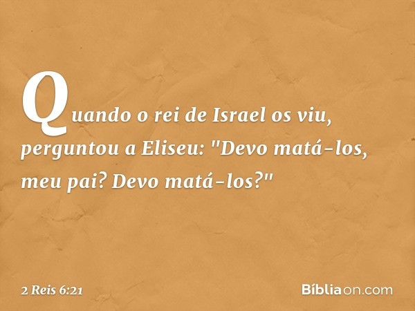 Quando o rei de Israel os viu, perguntou a Eliseu: "Devo matá-los, meu pai? Devo matá-los?" -- 2 Reis 6:21