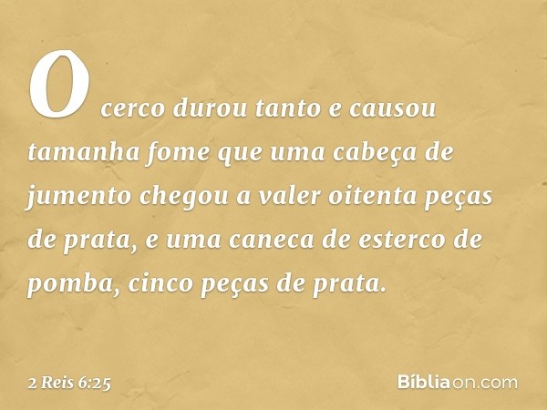 O cerco durou tanto e causou tamanha fome que uma cabeça de jumento chegou a valer oitenta peças de prata, e uma caneca de esterco de pomba, cinco peças de prat