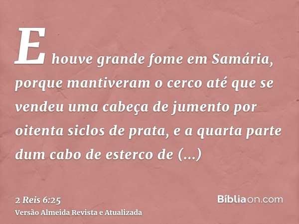 E houve grande fome em Samária, porque mantiveram o cerco até que se vendeu uma cabeça de jumento por oitenta siclos de prata, e a quarta parte dum cabo de este