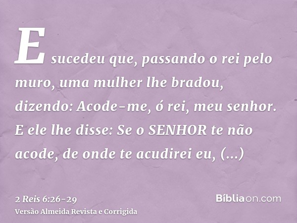 E sucedeu que, passando o rei pelo muro, uma mulher lhe bradou, dizendo: Acode-me, ó rei, meu senhor.E ele lhe disse: Se o SENHOR te não acode, de onde te acudi