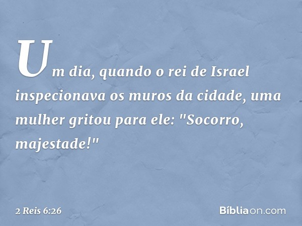 Um dia, quando o rei de Israel inspecionava os muros da cidade, uma mulher gritou para ele: "Socorro, majestade!" -- 2 Reis 6:26