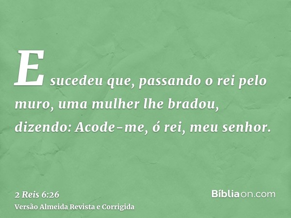 E sucedeu que, passando o rei pelo muro, uma mulher lhe bradou, dizendo: Acode-me, ó rei, meu senhor.