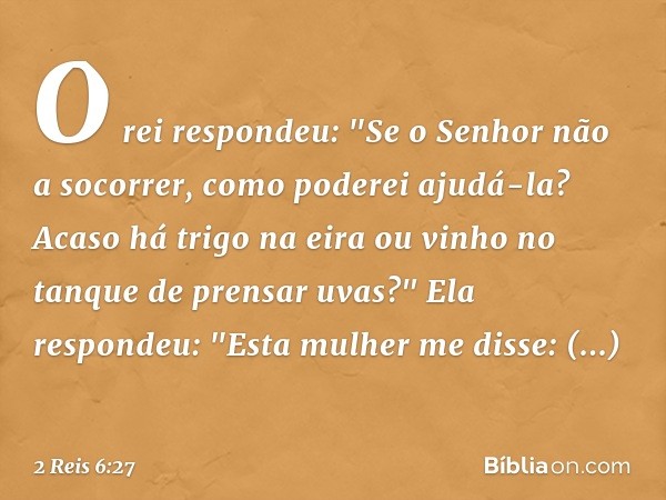 O rei respondeu: "Se o Senhor não a socorrer, como poderei ajudá-la? Acaso há trigo na eira ou vinho no tanque de prensar uvas?"
Ela respondeu: "Esta mulher me 