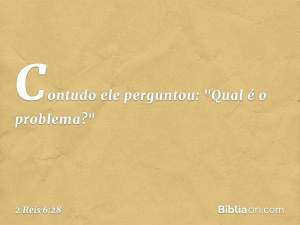 Contudo ele perguntou: "Qual é o problema?" -- 2 Reis 6:28