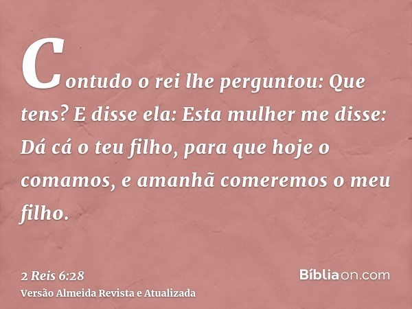 Contudo o rei lhe perguntou: Que tens? E disse ela: Esta mulher me disse: Dá cá o teu filho, para que hoje o comamos, e amanhã comeremos o meu filho.