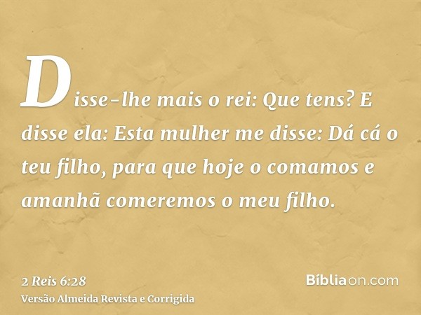 Disse-lhe mais o rei: Que tens? E disse ela: Esta mulher me disse: Dá cá o teu filho, para que hoje o comamos e amanhã comeremos o meu filho.