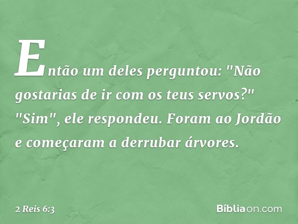 Então um deles perguntou: "Não gostarias de ir com os teus servos?"
"Sim", ele respondeu.
Foram ao Jordão e começaram a derrubar árvores. -- 2 Reis 6:3