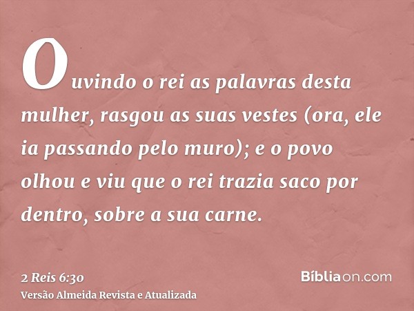 Ouvindo o rei as palavras desta mulher, rasgou as suas vestes (ora, ele ia passando pelo muro); e o povo olhou e viu que o rei trazia saco por dentro, sobre a s