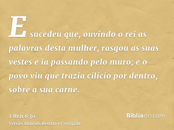 E sucedeu que, ouvindo o rei as palavras desta mulher, rasgou as suas vestes e ia passando pelo muro; e o povo viu que trazia cilício por dentro, sobre a sua ca