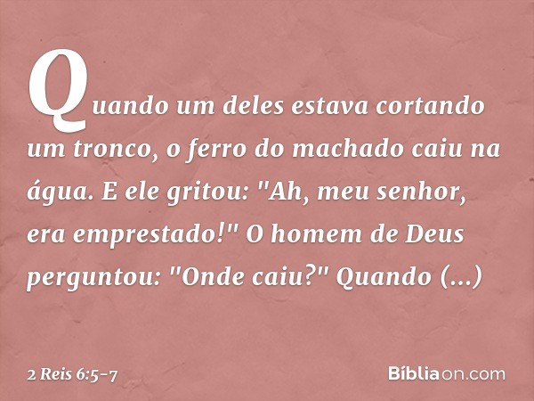 Quando um deles estava cortando um tronco, o ferro do machado caiu na água. E ele gritou: "Ah, meu senhor, era emprestado!" O homem de Deus perguntou: "Onde cai