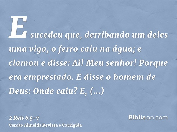 E sucedeu que, derribando um deles uma viga, o ferro caiu na água; e clamou e disse: Ai! Meu senhor! Porque era emprestado.E disse o homem de Deus: Onde caiu? E