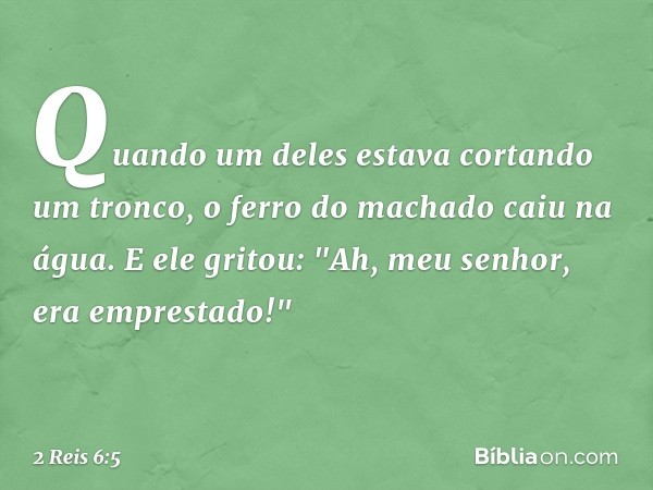 Quando um deles estava cortando um tronco, o ferro do machado caiu na água. E ele gritou: "Ah, meu senhor, era emprestado!" -- 2 Reis 6:5