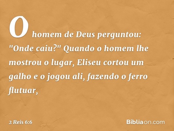 O homem de Deus perguntou: "Onde caiu?" Quando o homem lhe mostrou o lugar, Eliseu cortou um galho e o jogou ali, fazendo o ferro flutuar, -- 2 Reis 6:6