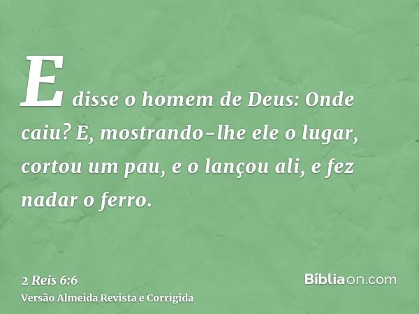 E disse o homem de Deus: Onde caiu? E, mostrando-lhe ele o lugar, cortou um pau, e o lançou ali, e fez nadar o ferro.
