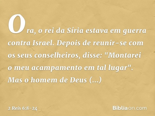 Ora, o rei da Síria estava em guerra contra Israel. Depois de reunir-se com os seus conselheiros, disse: "Montarei o meu acampamento em tal lugar". Mas o homem 