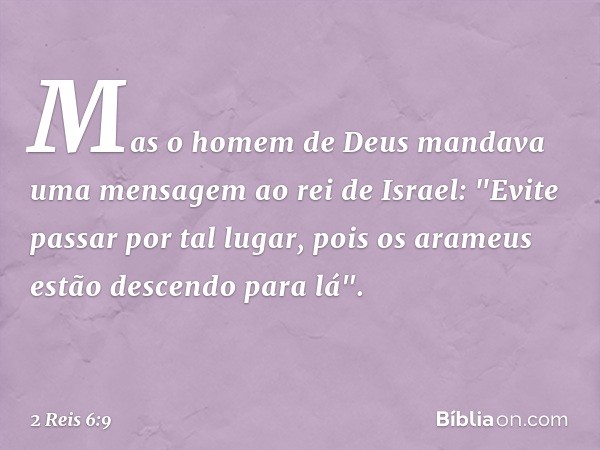 Mas o homem de Deus mandava uma mensagem ao rei de Israel: "Evite passar por tal lugar, pois os arameus estão descendo para lá". -- 2 Reis 6:9