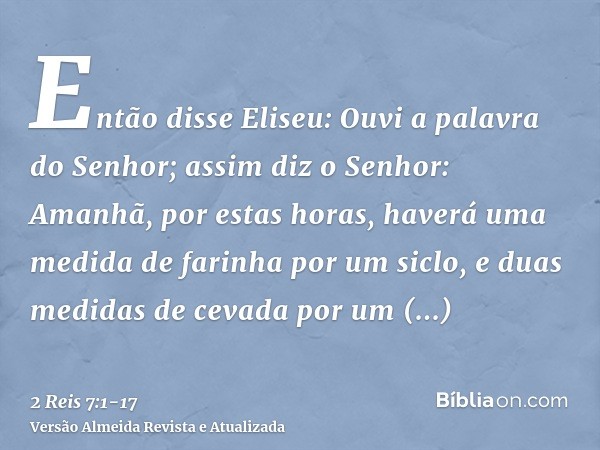 Então disse Eliseu: Ouvi a palavra do Senhor; assim diz o Senhor: Amanhã, por estas horas, haverá uma medida de farinha por um siclo, e duas medidas de cevada p