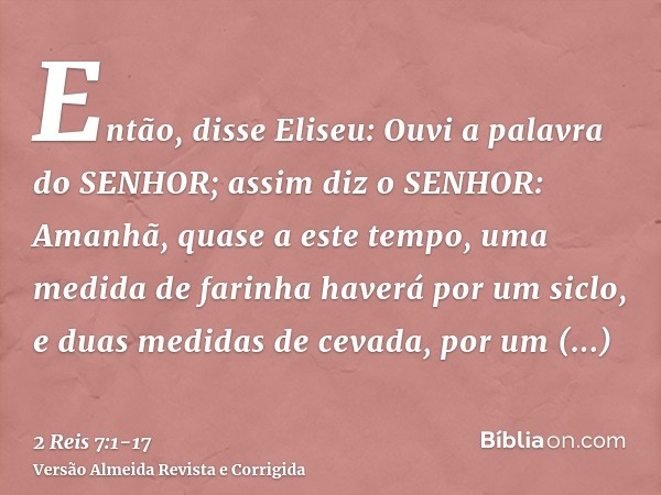 Então, disse Eliseu: Ouvi a palavra do SENHOR; assim diz o SENHOR: Amanhã, quase a este tempo, uma medida de farinha haverá por um siclo, e duas medidas de ceva