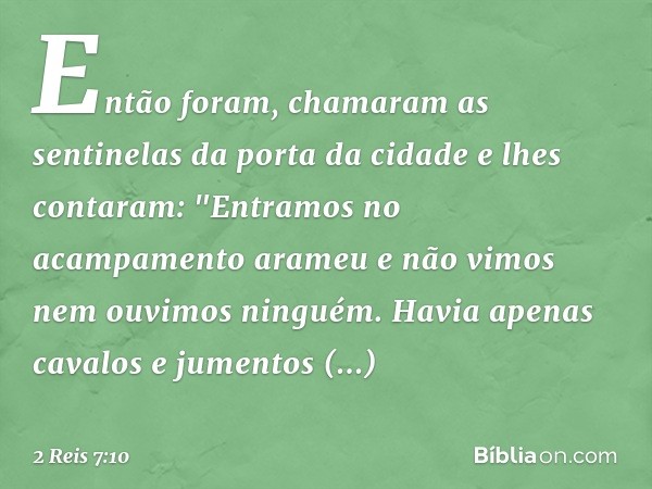 Então foram, chamaram as sentinelas da porta da cidade e lhes contaram: "Entramos no acampamento arameu e não vimos nem ouvimos ninguém. Havia apenas cavalos e 