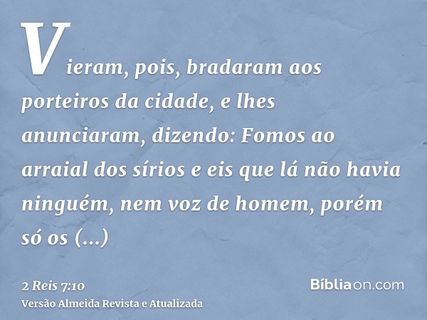 Vieram, pois, bradaram aos porteiros da cidade, e lhes anunciaram, dizendo: Fomos ao arraial dos sírios e eis que lá não havia ninguém, nem voz de homem, porém 