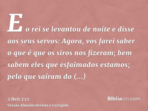 E o rei se levantou de noite e disse aos seus servos: Agora, vos farei saber o que é que os siros nos fizeram; bem sabem eles que esfaimados estamos; pelo que s