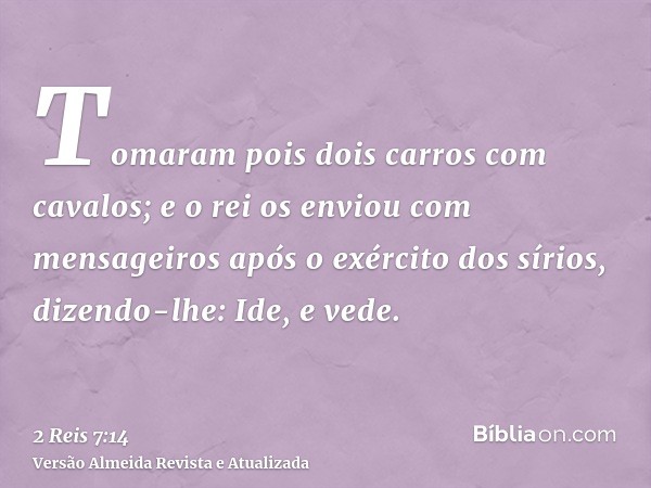 Tomaram pois dois carros com cavalos; e o rei os enviou com mensageiros após o exército dos sírios, dizendo-lhe: Ide, e vede.